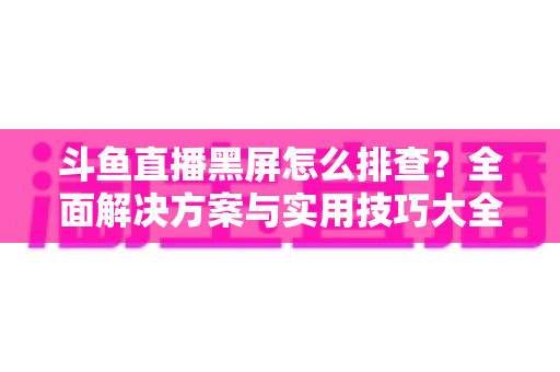 斗鱼直播黑屏怎么排查？全面解决方案与实用技巧大全助你快速恢复观看体验