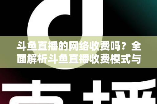 斗鱼直播的网络收费吗？全面解析斗鱼直播收费模式与流量费用疑问