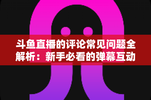 斗鱼直播的评论常见问题全解析：新手必看的弹幕互动与评论使用指南