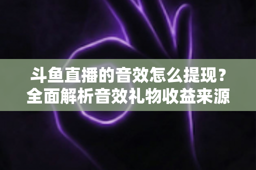 斗鱼直播的音效怎么提现？全面解析音效礼物收益来源与提现操作全流程指南