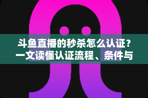 斗鱼直播的秒杀怎么认证？一文读懂认证流程、条件与实用技巧