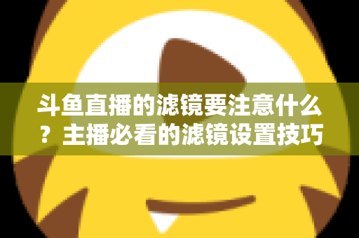 斗鱼直播的滤镜要注意什么？主播必看的滤镜设置技巧与避坑指南