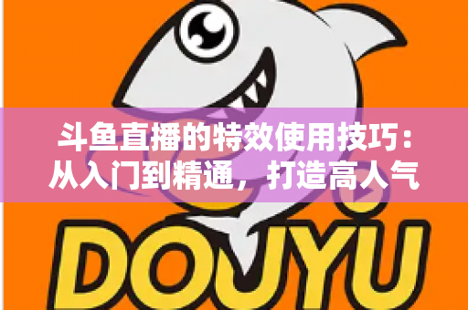 斗鱼直播的特效使用技巧：从入门到精通，打造高人气直播间的完整指南