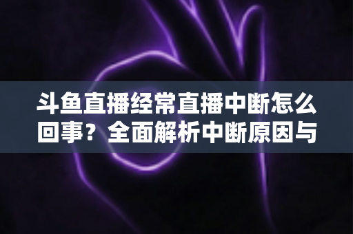 斗鱼直播经常直播中断怎么回事?全面解析中断原因与实用解决方案大全 斗鱼直播经常直播中断怎么回事?全面解析中断原因与实用解决方案大全