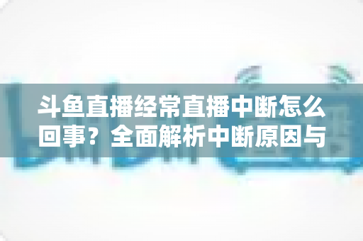 斗鱼直播经常直播中断怎么回事？全面解析中断原因与实用解决方案大全