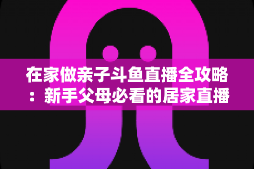 在家做亲子斗鱼直播全攻略：新手父母必看的居家直播运营与陪伴指南