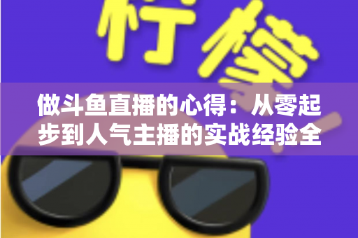 做斗鱼直播的心得：从零起步到人气主播的实战经验全解析