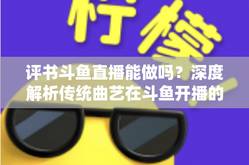 评书斗鱼直播能做吗？深度解析传统曲艺在斗鱼开播的可行性、条件与运营全攻略