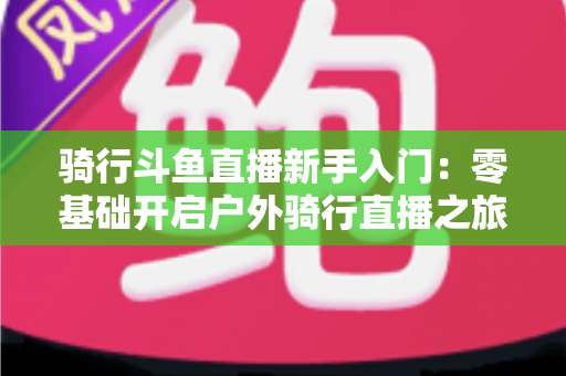骑行斗鱼直播新手入门:零基础开启户外骑行直播之旅的完整指南 骑行斗鱼直播新手入门:零基础开启户外骑行直播之旅的完整指南