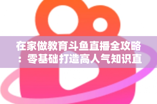 在家做教育斗鱼直播全攻略：零基础打造高人气知识直播间的完整指南