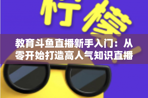 教育斗鱼直播新手入门：从零开始打造高人气知识直播间的完整指南