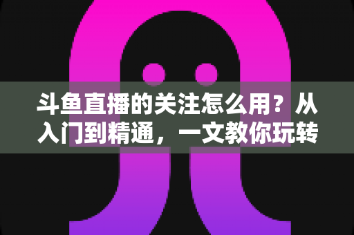 斗鱼直播的关注怎么用？从入门到精通，一文教你玩转斗鱼关注功能