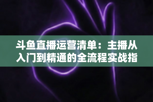 斗鱼直播运营清单：主播从入门到精通的全流程实战指南