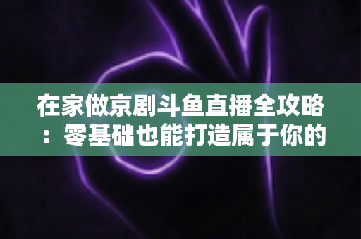 在家做京剧斗鱼直播全攻略：零基础也能打造属于你的国粹人气直播间