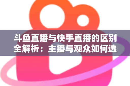 斗鱼直播与快手直播的区别全解析：主播与观众如何选对平台，直播之路事半功倍
