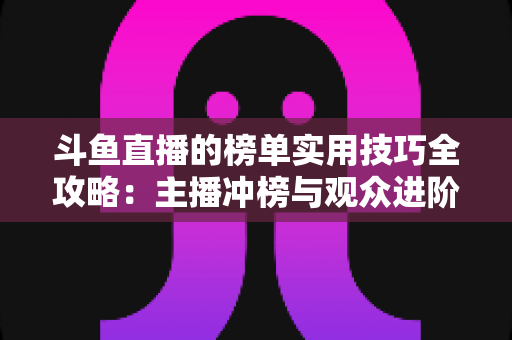斗鱼直播的榜单实用技巧全攻略：主播冲榜与观众进阶的一站式指南