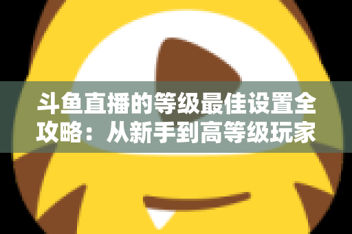 斗鱼直播的等级最佳设置全攻略：从新手到高等级玩家的进阶秘籍与实用优化指南
