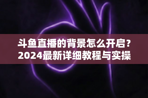 斗鱼直播的背景怎么开启？2024最新详细教程与实操指南全解析