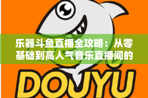 乐器斗鱼直播全攻略：从零基础到高人气音乐直播间的完整实战指南