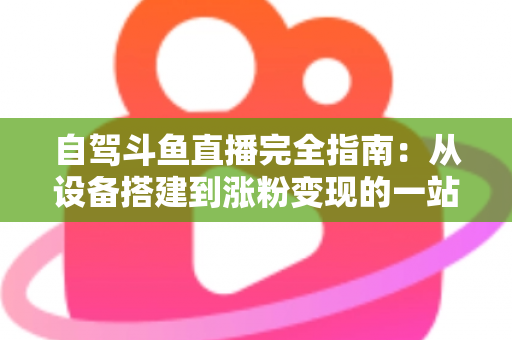 自驾斗鱼直播完全指南：从设备搭建到涨粉变现的一站式攻略