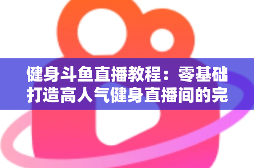 健身斗鱼直播教程：零基础打造高人气健身直播间的完整实战指南