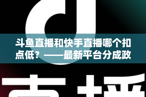 斗鱼直播和快手直播哪个扣点低？——最新平台分成政策深度对比与新人主播选平台实用指南