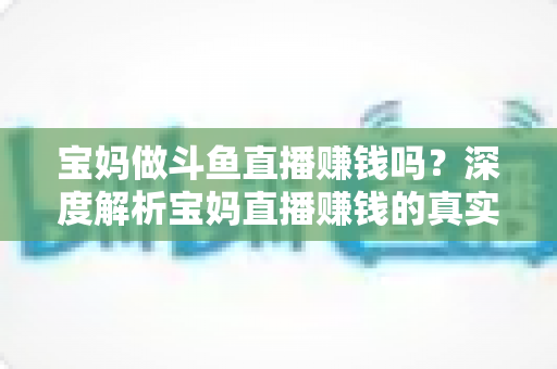宝妈做斗鱼直播赚钱吗？深度解析宝妈直播赚钱的真实收入、优势与实用入门攻略