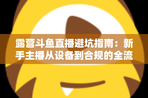 露营斗鱼直播避坑指南：新手主播从设备到合规的全流程防雷手册
