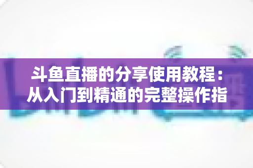 斗鱼直播的分享使用教程：从入门到精通的完整操作指南与实用技巧