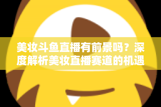 美妆斗鱼直播有前景吗？深度解析美妆直播赛道的机遇、挑战与变现路径