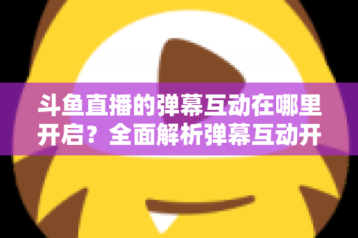 斗鱼直播的弹幕互动在哪里开启?全面解析弹幕互动开启方法与实用技巧 斗鱼直播的弹幕互动在哪里开启?全面解析弹幕互动开启方法与实用技巧
