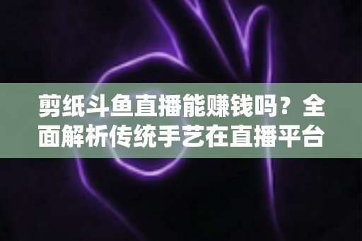 剪纸斗鱼直播能赚钱吗？全面解析传统手艺在直播平台的变现潜力与实战指南