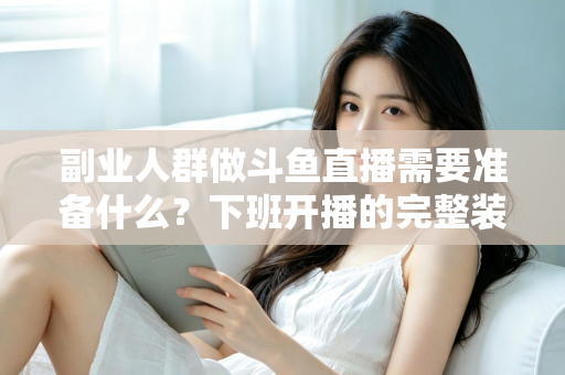 副业人群做斗鱼直播需要准备什么？下班开播的完整装备与规划清单