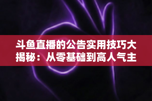 斗鱼直播的公告实用技巧大揭秘：从零基础到高人气主播的公告运营完全指南