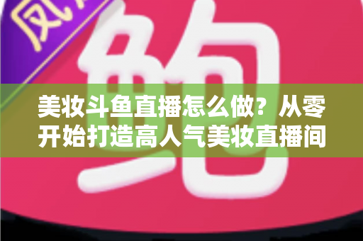 美妆斗鱼直播怎么做？从零开始打造高人气美妆直播间的完整运营指南