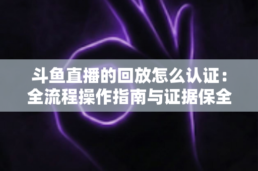 斗鱼直播的回放怎么认证：全流程操作指南与证据保全攻略