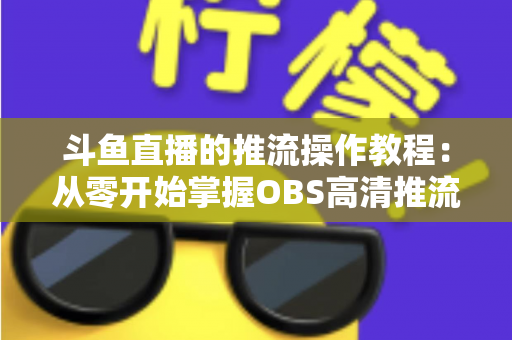 斗鱼直播的推流操作教程：从零开始掌握OBS高清推流，轻松开启专业主播之路
