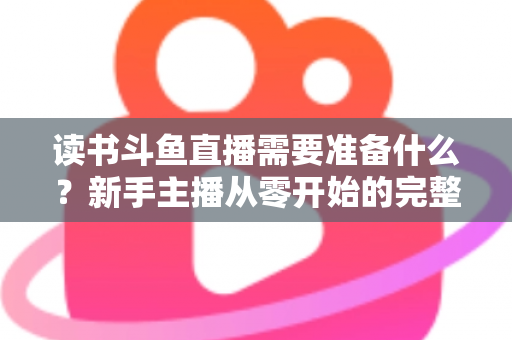 读书斗鱼直播需要准备什么？新手主播从零开始的完整准备指南与避坑攻略