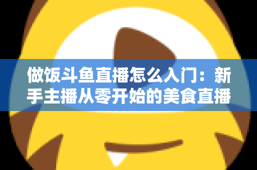 做饭斗鱼直播怎么入门：新手主播从零开始的美食直播实战指南
