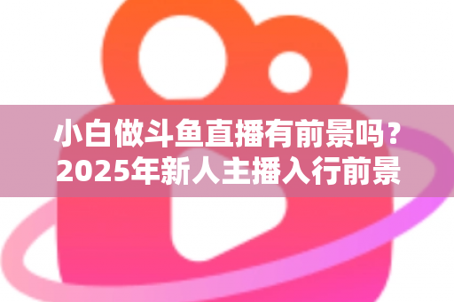 小白做斗鱼直播有前景吗？2025年新人主播入行前景全面解析与实用入行指南
