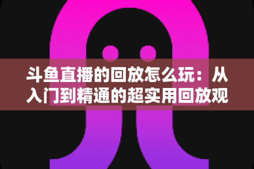 斗鱼直播的回放怎么玩：从入门到精通的超实用回放观看指南
