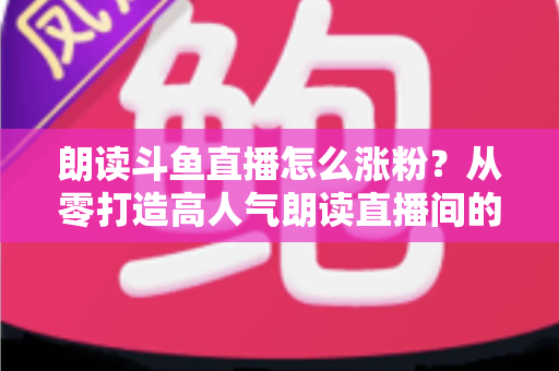 朗读斗鱼直播怎么涨粉？从零打造高人气朗读直播间的全方位实战攻略