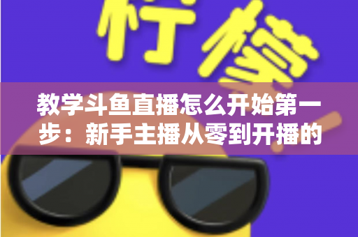 教学斗鱼直播怎么开始第一步:新手主播从零到开播的完整指南 教学斗鱼直播怎么开始第一步:新手主播从零到开播的完整指南