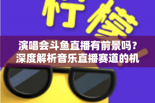 演唱会斗鱼直播有前景吗？深度解析音乐直播赛道的机遇、挑战与变现潜力