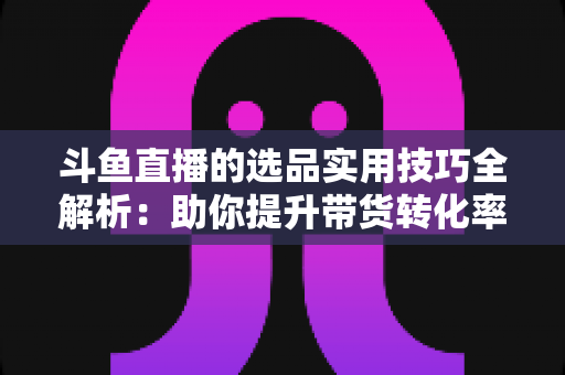 斗鱼直播的选品实用技巧全解析：助你提升带货转化率的实战指南