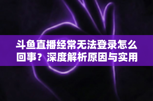 斗鱼直播经常无法登录怎么回事？深度解析原因与实用解决技巧全攻略