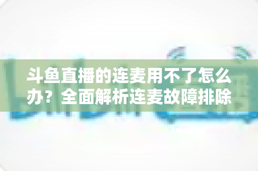 斗鱼直播的连麦用不了怎么办?全面解析连麦故障排除指南与实用解决方案 斗鱼直播的连麦用不了怎么办?全面解析连麦故障排除指南与实用解决方案
