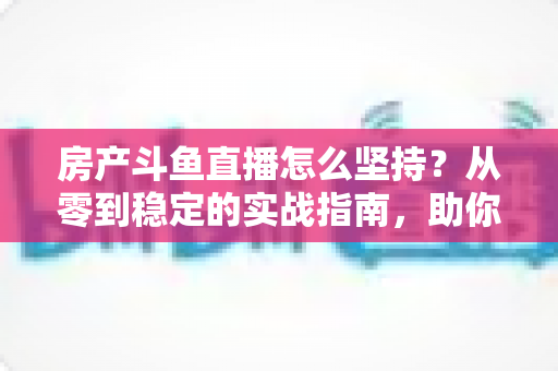 房产斗鱼直播怎么坚持?从零到稳定的实战指南,助你打造长期有效的房产营销直播间 房产斗鱼直播怎么坚持?从零到稳定的实战指南,助你打造长期有效的房产营销直播间
