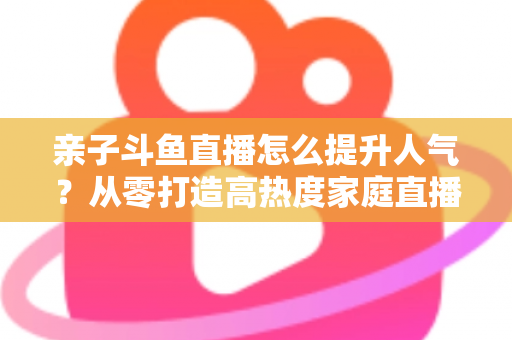 亲子斗鱼直播怎么提升人气？从零打造高热度家庭直播间的实战指南