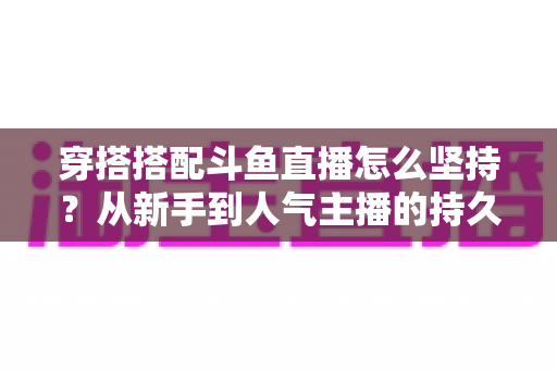 穿搭搭配斗鱼直播怎么坚持？从新手到人气主播的持久运营实战指南